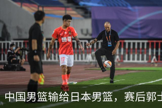 中国男篮输给日本男篮，赛后郭士强说：“这个夏天我们整个中国男篮都非常努力”